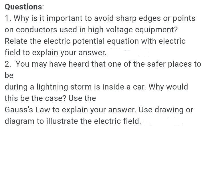 Questions:
1. Why is it important to avoid sharp edges or points
on conductors used in high-voltage equipment?
Relate the electric potential equation with electric
field to explain your answer.
2. You may have heard that one of the safer places to
be
during a lightning storm is inside a car. Why would
this be the case? Use the
Gauss's Law to explain your answer. Use drawing or
diagram to illustrate the electric field.
