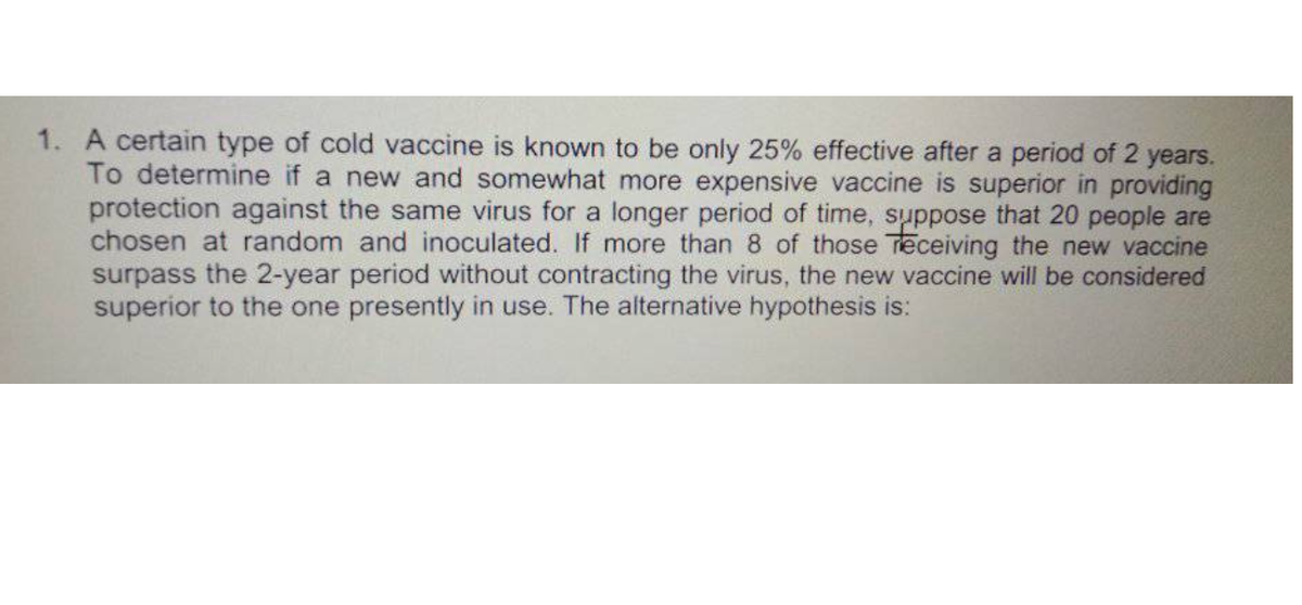 1. A certain type of cold vaccine is known to be only 25% effective after a period of 2 years.
To determine if a new and somewhat more expensive vaccine is superior in providing
protection against the same virus for a longer period of time, suppose that 20 people are
chosen at random and inoculated. If more than 8 of those Teceiving the new vaccine
surpass the 2-year period without contracting the virus, the new vaccine will be considered
superior to the one presently in use. The alternative hypothesis is:
