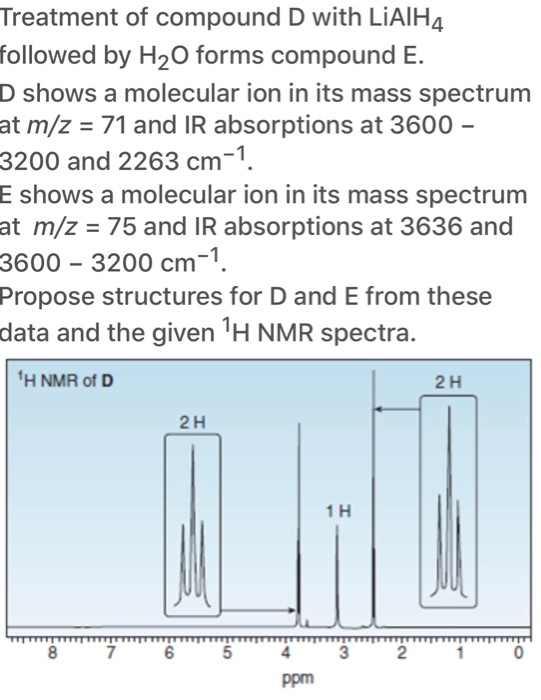 Treatment of compound D with LIAIH4
followed by H2O forms compound E.
D shows a molecular ion in its mass spectrum
at m/z = 71 and IR absorptions at 3600 –
3200 and 2263 cm-1.
E shows a molecular ion in its mass spectrum
at m/z = 75 and IR absorptions at 3636 and
3600 – 3200 cm-1.
Propose structures for D and E from these
data and the given 'H NMR spectra.
'H NMR of D
2H
2H
1H
8
7
6
2
ppm
