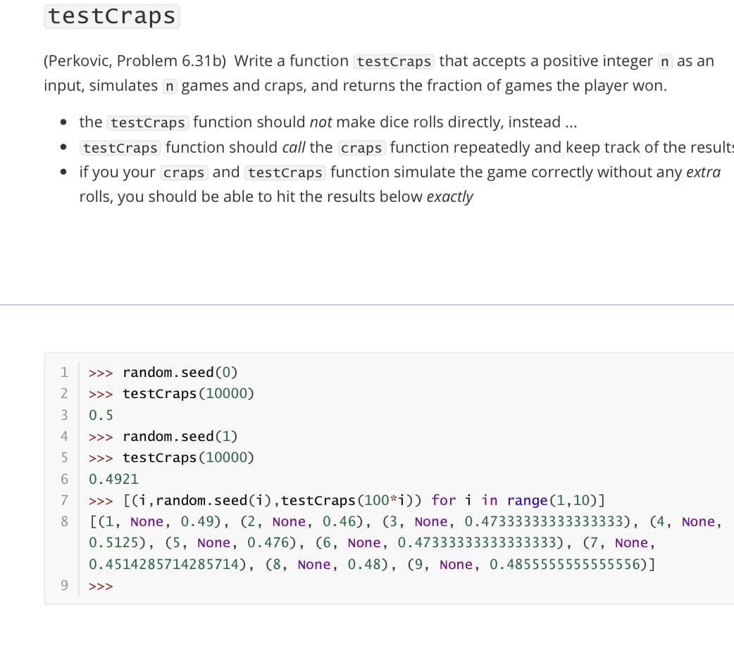 testCraps
(Perkovic, Problem 6.31b) Write a function testCraps that accepts a positive integer n as an
input, simulates n games and craps, and returns the fraction of games the player won.
• the testCraps function should not make dice rolls directly, instead ...
testCraps function should call the craps function repeatedly and keep track of the results
if you your craps and testCraps function simulate the game correctly without any extra
rolls, you should be able to hit the results below exactly
1
>>> random.seed (0)
>>> testCraps (10000)
0.5
4
>>> random.seed (1)
5
>>> testCraps(10000)
0.4921
7
>>> [(i,random.seed (i), testcraps (100*i)) for i in range (1,10)]
8
[(1, None, 0.49), (2, None, 0.46), (3, None, 0.47333333333333333), (4, None,
0.5125), (5, None, 0.476), (6, None, 0.47333333333333333), (7, None,
0.4514285714285714), (8, None, 0.48), (9, None, 0.4855555555555556)]
9
>>>
