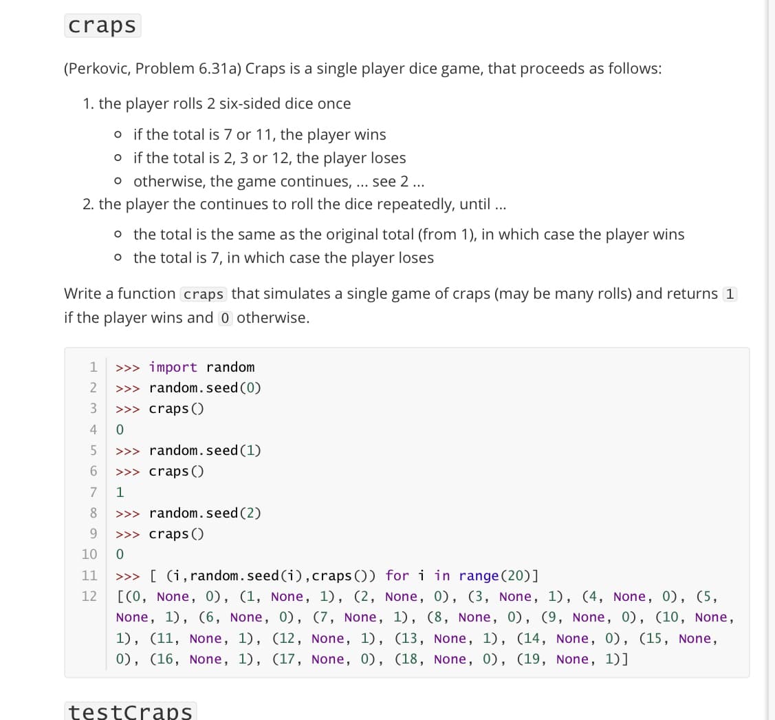 craps
(Perkovic, Problem 6.31a) Craps is a single player dice game, that proceeds as follows:
1. the player rolls 2 six-sided dice once
o if the total is 7 or 11, the player wins
o if the total is 2, 3 or 12, the player loses
o otherwise, the game continues, ... see 2 ...
2. the player the continues to roll the dice repeatedly, until ...
o the total is the same as the original total (from 1), in which case the player wins
o the total is 7, in which case the player loses
Write a function craps that simulates a single game of craps (may be many rolls) and returns 1
if the player wins and 0 otherwise.
1
>>> import random
>>> random.seed (0)
>>> craps()
2
4
5
>>> random.seed(1)
>>> craps ()
7
1
8
>>> random.seed(2)
9.
>>> craps ()
10
>>> [ (i, random.seed (i), craps ()) fori in range (20)]
[(0, None, 0), (1, None, 1), (2, None, 0), (3, None, 1), (4, None, 0), (5,
11
12
None, 1), (6, None, 0), (7, None, 1), (8, None, 0), (9, None, 0), (10, None,
1), (11, None, 1), (12, None, 1), (13, None, 1), (14, None, 0), (15, None,
0), (16, None, 1), (17, None, 0), (18, None, 0), (19, None, 1)]
testCraps
