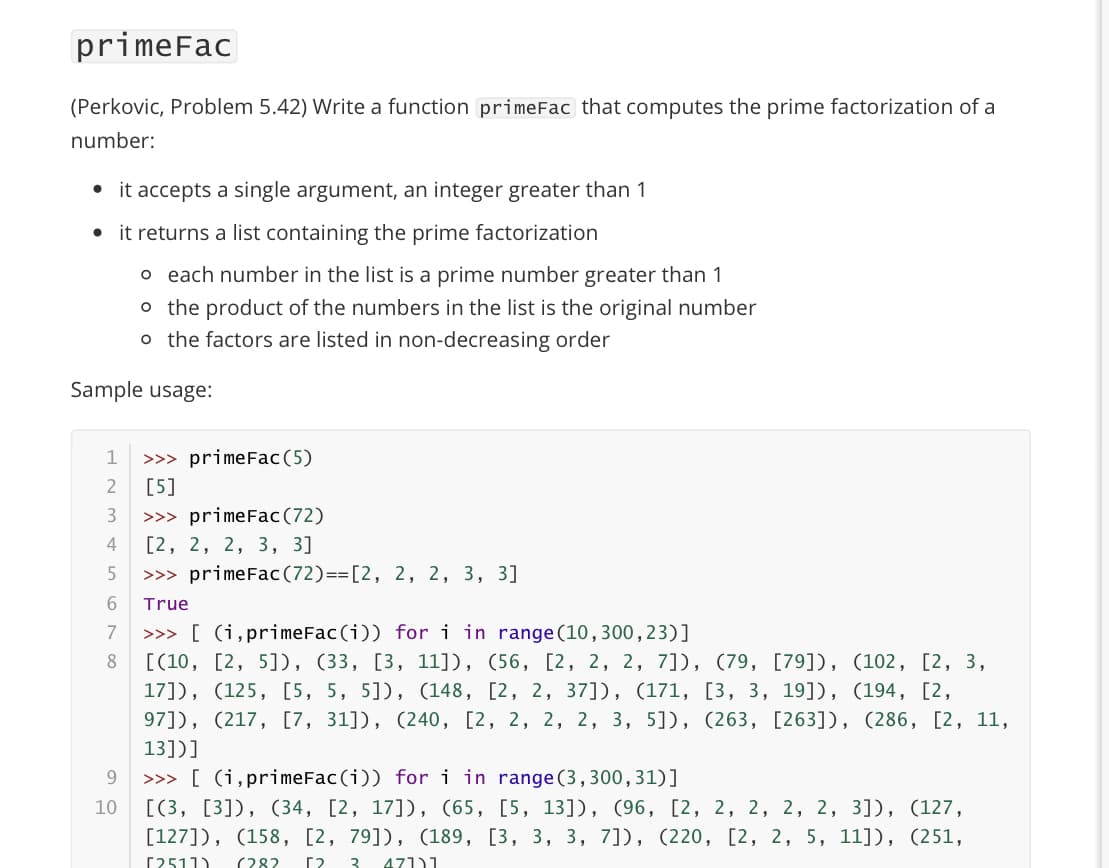 primeFac
(Perkovic, Problem 5.42) Write a function primeFac that computes the prime factorization of a
number:
it accepts a single argument, an integer greater than 1
it returns a list containing the prime factorization
o each number in the list is a prime number greater than 1
o the product of the numbers in the list is the original number
o the factors are listed in non-decreasing order
Sample usage:
1
>>> primeFac(5)
2
[5]
3
>>> primeFac(72)
4
[2, 2, 2, 3, 3]
>>> primeFac(72)==[2, 2, 2, 3, 3]
True
>>> [ (i,primeFac (i)) fori in range (10,300,23)]
[(10, [2, 5]D, (33, [3, 11]), (56, [2, 2, 2, 7]), (79, [79]), (102, [2, 3,
17]), (125, [5, 5, 5]), (148, [2, 2, 37]), (171, [3, 3, 19]), (194, [2,
97]), (217, [7, 31]), (240, [2, 2, 2, 2, 3, 5]), (263, [263]), (286, [2, 11,
13])]
7
8
>>> [ (i,primeFac(i)) fori in range (3,300,31)]
[(3, [3]), (34, [2, 17]), (65, [5, 13]), (96, [2, 2, 2, 2, 2, 3], (127,
[127]), (158, [2, 79]), (189, [3, 3, 3, 7]), (220, [2, 2, 5, 11], (251,
9.
10
[2511)
(282
[?
3
471)1
