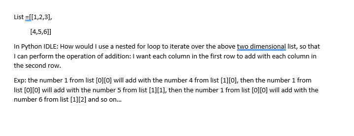 List =[[1,2,3],
[4,5,6)]]
In Python IDLE: How would I use a nested for loop to iterate over the above two dimensional list, so that
I can perform the operation of addition: I want each column in the first row to add with each column in
the second row.
Exp: the number 1 from list [0][0] will add with the number 4 from list [1][0], then the number 1 from
list [0][0] will add with the number 5 from list [1][1], then the number 1 from list [0][0] will add with the
number 6 from list [1][2] and so on..
