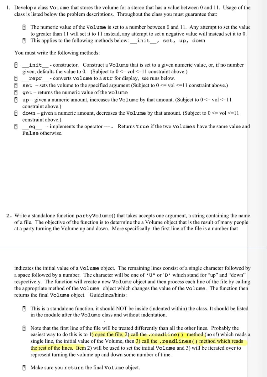 1. Develop a class Volume that stores the volume for a stereo that has a value between 0 and11. Usage of the
class is listed below the problem descriptions. Throughout the class you must guarantee that:
E The numeric value of the Volume is set to a number between 0 and 11. Any attempt to set the value
to greater than 11 will set it to 11 instead, any attempt to set a negative value will instead set it to 0.
O This applies to the following methods below:
init_, set, up, down
You must write the following methods:
init
- constructor. Construct a Volume that is set to a given numeric value, or, if no number
given, defaults the value to 0. (Subject to 0 <= vol <=11 constraint above.)
repr_- converts Volume to a str for display, see runs below.
2 set - sets the volume to the specified argument (Subject to 0 <= vol <=11 constraint above.)
2 get - returns the numeric value of the Volume
2 up – given a numeric amount, increases the Volume by that amount. (Subject to 0 <= vol <=11
constraint above.)
2 down – given a numeric amount, decreases the Volume by that amount. (Subject to 0 <= vol <=11
constraint above.)
eq_ - implements the operator ==.
False otherwise.
Returns True if the two Volumes have the same value and
2. Write a standalone function partyVolume() that takes accepts one argument, a string containing the name
of a file. The objective of the function is to determine the a Volume object that is the result of many people
at a party turning the Volume up and down. More specifically: the first line of the file is a number that
indicates the initial value of a Volume object. The remaining lines consist of a single character followed by
a space followed by a number. The character will be one of 'U" or 'D' which stand for "up" and "down"
respectively. The function will create a new Volume object and then process each line of the file by calling
the appropriate method of the Volume object which changes the value of the Volume. The function then
returns the final Volume object. Guidelines/hints:
2 This is a standalone function, it should NOT be inside (indented within) the class. It should be listed
in the module after the Volume class and without indentation.
E Note that the first line of the file will be treated differently than all the other lines. Probably the
easiest way to do this is to 1) open the file, 2) call the .readline() method (no s!) which reads a
single line, the initial value of the Volume, then 3) call the .readlines() method which reads
the rest of the lines. Item 2) will be used to set the initial Volume and 3) will be iterated over to
represent turning the volume up and down some number of time.
2 Make sure you return the final Volume object.
