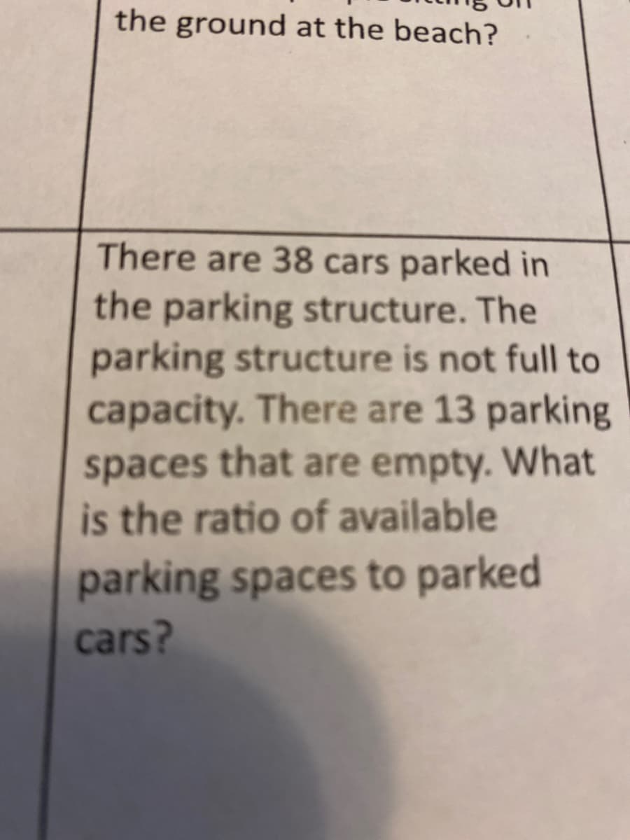 the ground at the beach?
There are 38 cars parked in
the parking structure. The
parking structure is not full to
capacity. There are 13 parking
spaces that are empty. What
is the ratio of available
parking spaces to parked
cars?
