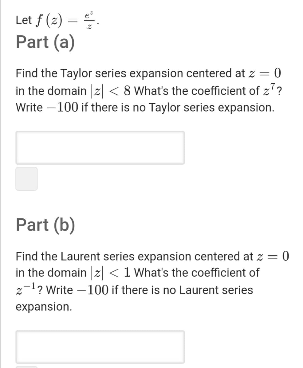 Let f (z) = .
Part (a)
Find the Taylor series expansion centered at z = 0
in the domain |z| < 8 What's the coefficient of z?
Write –100 if there is no Taylor series expansion.
Part (b)
Find the Laurent series expansion centered at z = 0
in the domain |z| <1 What's the coefficient of
z-1? Write – 100 if there is no Laurent series
expansion.
