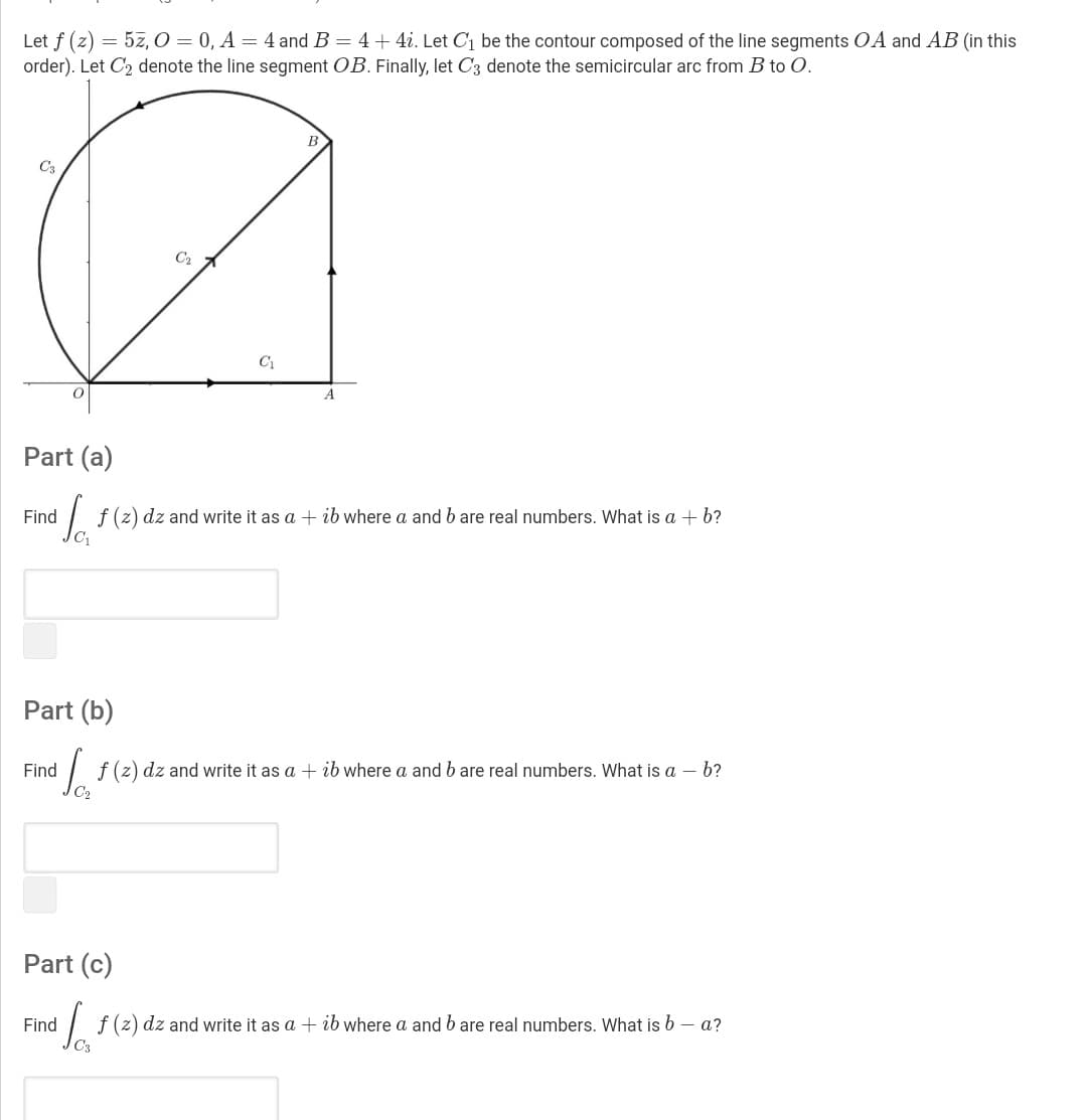 Let f (z) = 5z, O = 0, A = 4 and B = 4 + 4i. Let C1 be the contour composed of the line segments OA and AB (in this
order). Let C2 denote the line segment OB. Finally, let C3 denote the semicircular arc from B to O.
C3
C2
A
Part (a)
Find
f (z) dz and write it as a + ib where a andb are real numbers. What is a + b?
Part (b)
Find
f (z) dz and write it as a + ib where a and b are real numbers. What is a – b?
Part (c)
Find
| f (z) dz and write it as a + ib where a and b are real numbers. What is b – a?
