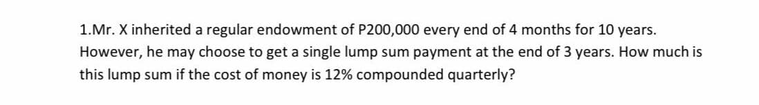 1.Mr. X inherited a regular endowment of P200,000 every end of 4 months for 10 years.
However, he may choose to get a single lump sum payment at the end of 3 years. How much is
this lump sum if the cost of money is 12% compounded quarterly?
