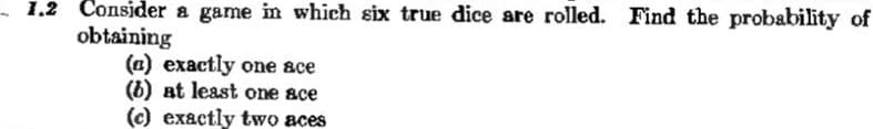 Consider a game in which six true dice are rolled. Find the probability of
obtaining
(a) exactly one ace
(6) at least one ace
(c) exactly two aces
