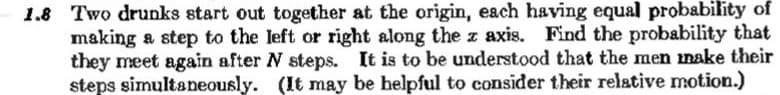1.8 Two drunks start out together at the origin, each having equal probability of
making a step to the left or right along the z axis. Find the probability that
they meet again after N steps. It is to be understood that the men nake their
steps simultaneously. (It may be helpful to consider their relative motion.)
