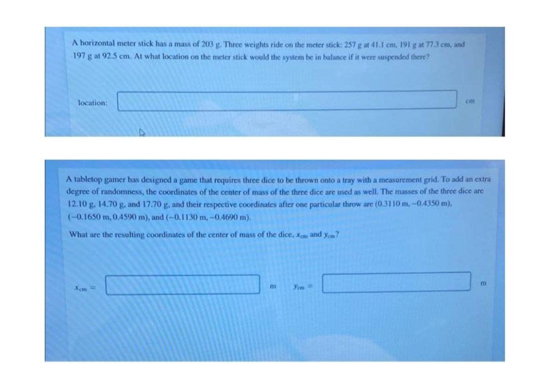 A horizontal meter stick has a mass of 203 g. Three weights ride on the meter stick: 257 g at 41.1 cm, 191 g at 77.3 cm, and
197 g at 92.5 cm. At what location on the meter stick would the system be in balance if it were suspended there?
location:
cm
A tabletop gamer has designed a game that requires three dice to be thrown onto a tray with a measurement grid. To add an extra
degree of randomness, the coordinates of the center of mass of the three dice are used as well. The masses of the three dice are
12.10 g. 14.70 g, and 17.70 g, and their respective coordinates after one particular throw are (0.3110 m, -0.4350 m),
(-0.1650 m, 0.4590 m), and (-0.1130 m,-0.4690 m).
What are the resulting coordinates of the center of mass of the dice, xem and yem?
Xem =
Yem =
