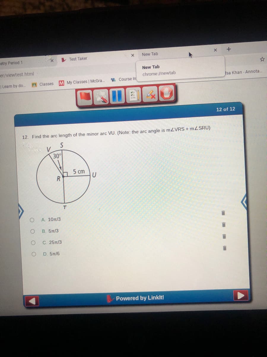 etry Period 1
Test Taker
New Tab
er/viewtest.html
New Tab
chrome://newtab
|Learn by do.
A Classes
M My Classes | McGra.
* Course In
fsa Khan - Annota...
12 of 12
12. Find the arc length of the minor arc VU. (Note: the arc angle is mZVRS + MZSRU)
30
5 cm
Α 10π/3
В. 5л/3
С. 25п/3
D. 5n/6
Powered by Linklt!
+
O O O
