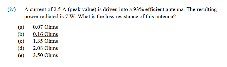 (iv)
A current of 2.5 A (peak value) is driven into a 93% efficient antenna. The resulting
power radiated is 7 W. What is the loss resistance of this antenna?
(a)
0.07 Ohms
(b)
0.16 Ohms
(c)
1.35 Ohms
(d)
2.08 Ohms
(e) 3.50 Ohms