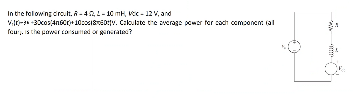 In the following circuit, R = 4 §, L = 10 mH, Vdc = 12 V, and
Vs(t)=36
+30cos(4-60t)+10cos(8¬60t)V.
four). Is the power consumed or generated?
Calculate the average power for each component (all
ww
reelle
R
L
+
Vdc