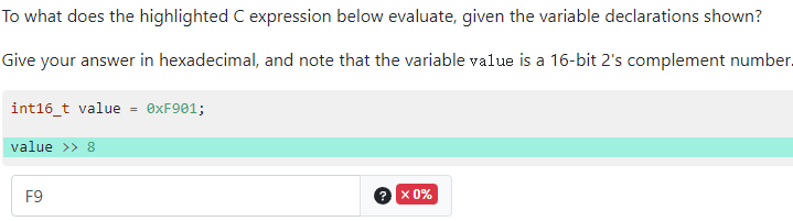 To what does the highlighted C expression below evaluate, given the variable declarations shown?
Give your answer in hexadecimal, and note that the variable value is a 16-bit 2's complement number.
int16_t value = 0xF901;
value >> 8
F9
x 0%