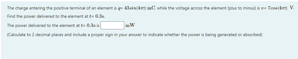 The charge entering the positive terminal of an element is q= 43sin(4xt) mC, while the voltage across the element (plus to minus) is v= 7cos(4πt) V.
Find the power delivered to the element at t= 0.3s.
The power delivered to the element at t= 0.3s is
mW
(Calculate to 2 decimal places and include a proper sign in your answer to indicate whether the power is being generated or absorbed)