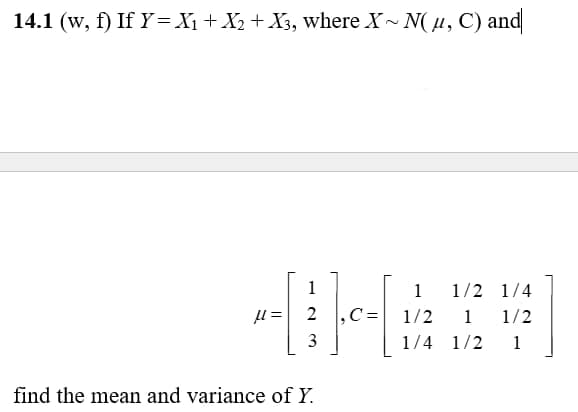 14.1 (w, f) If Y= X₁ + X₂ + X3, where X~ N(μ, C) and
1
----
=
2
3
find the mean and variance of Y.
1 1/2 1/4
1 1/2
1/2
1/4 1/2 1