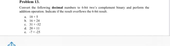 ↑
Problem 13.
Convert the following decimal numbers to 6-bit two's complement binary and perform the
addition operation. Indicate if the result overflows the 6-bit result.
a. 18+5
b. 16+24
c. 31+-32
d. 20+11
e. -7+-25