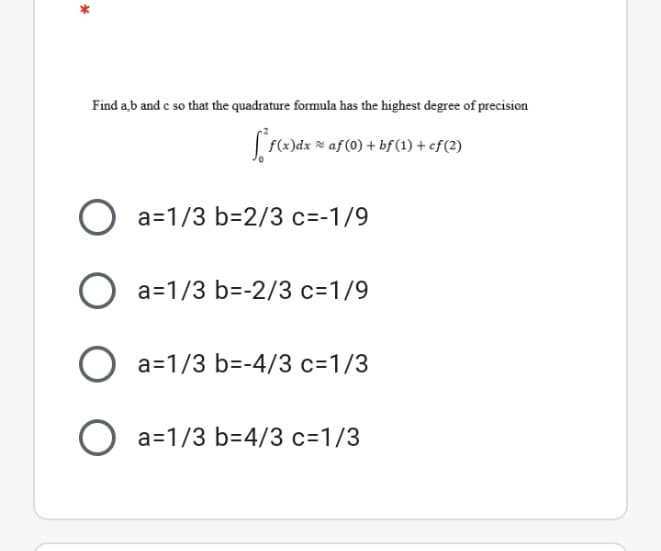 Find a,b and e so that the quadrature formula has the highest degree of precision
Lfe)dx * af (0) + bf(1) + ef(2)
O a=1/3 b=2/3 c=-1/9
O a=1/3 b=-2/3 c=1/9
O a=1/3 b=-4/3 c=1/3
O a=1/3 b=4/3 c=1/3
