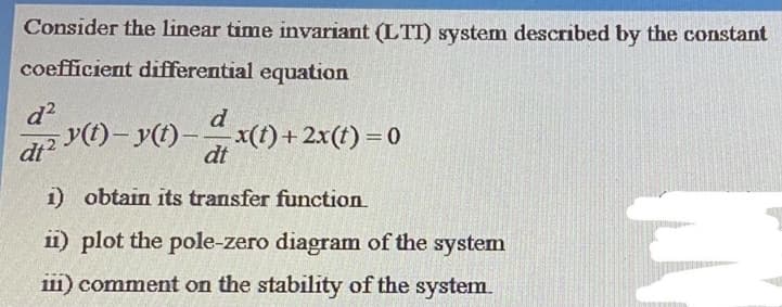 Consider the linear time invariant (LTT) system described by the constant
coefficient differential equation
d?
d
dt
v(t)- y(t)- (f)+ 2x(t) = 0
dt
1) obtain its transfer function
ii) plot the pole-zero diagram of the system
111) comment on the stability of the system.
