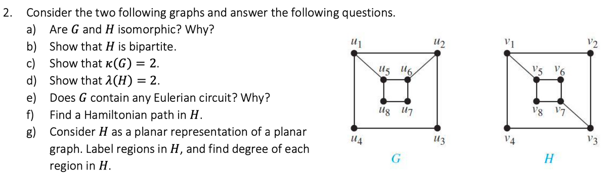 Consider the two following graphs and answer the following questions.
a) Are G and H isomorphic? Why?
b) Show that H is bipartite.
c) Show that K(G) = 2.
d) Show that 1(H) = 2.
e) Does G contain any Eulerian circuit? Why?
Find a Hamiltonian path in H.
U2
V1
V2
U5 U6
V5 V6
Ug U7
V8 V7
f)
g) Consider H as a planar representation of a planar
graph. Label regions in H, and find degree of each
U4
Uz
V4
V3
G
H
region in H.
2.
