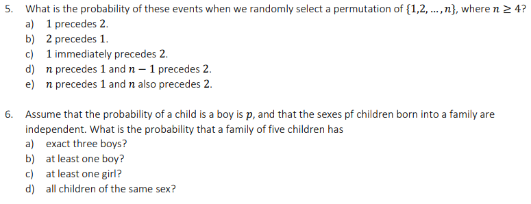 5. What is the probability of these events when we randomly select a permutation of {1,2, .n}, where n > 4?
a) 1 precedes 2.
b) 2 precedes 1.
....
c) 1 immediately precedes 2.
d) n precedes 1 and n – 1 precedes 2.
e) n precedes 1 and n also precedes 2.
6. Assume that the probability of a child is a boy is p, and that the sexes pf children born into a family are
independent. What is the probability that a family of five children has
a) exact three boys?
b) at least one boy?
c) at least one girl?
d) all children of the same sex?
