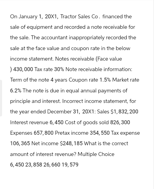 On January 1, 20X1, Tractor Sales Co. financed the
sale of equipment and recorded a note receivable for
the sale. The accountant inappropriately recorded the
sale at the face value and coupon rate in the below
income statement. Notes receivable (Face value
) 430,000 Tax rate 30% Note receivable information:
Term of the note 4 years Coupon rate 1.5% Market rate
6.2% The note is due in equal annual payments of
principle and interest. Incorrect income statement, for
the year ended December 31, 20X1: Sales $1,832,200
Interest revenue 6, 450 Cost of goods sold 826, 300
Expenses 657,800 Pretax income 354, 550 Tax expense
106,365 Net income $248, 185 What is the correct
amount of interest revenue? Multiple Choice
6,450 23,858 26,660 19,579