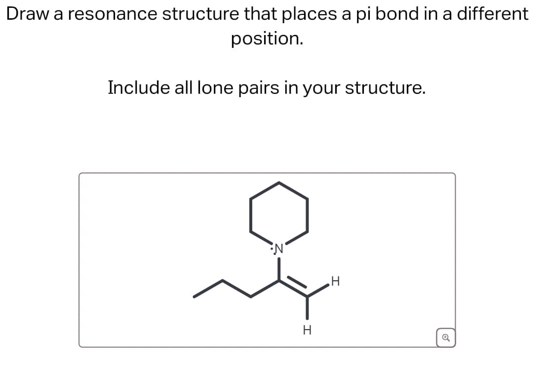 Draw a resonance structure that places a pi bond in a different
position.
Include all lone pairs in your structure.
N
H
H
Q