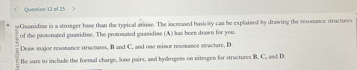 Question 12 of 25 >
bo Guanidine is a stronger base than the typical atñine. The increased basicity can be explained by drawing the resonance structures
of the protonated guanidine. The protonated guanidine (A) has been drawn for you.
lacmillan Learning
Draw major resonance structures, B and C, and one minor resonance structure, D.
Be sure to include the formal charge, lone pairs, and hydrogens on nitrogen for structures B, C, and D.