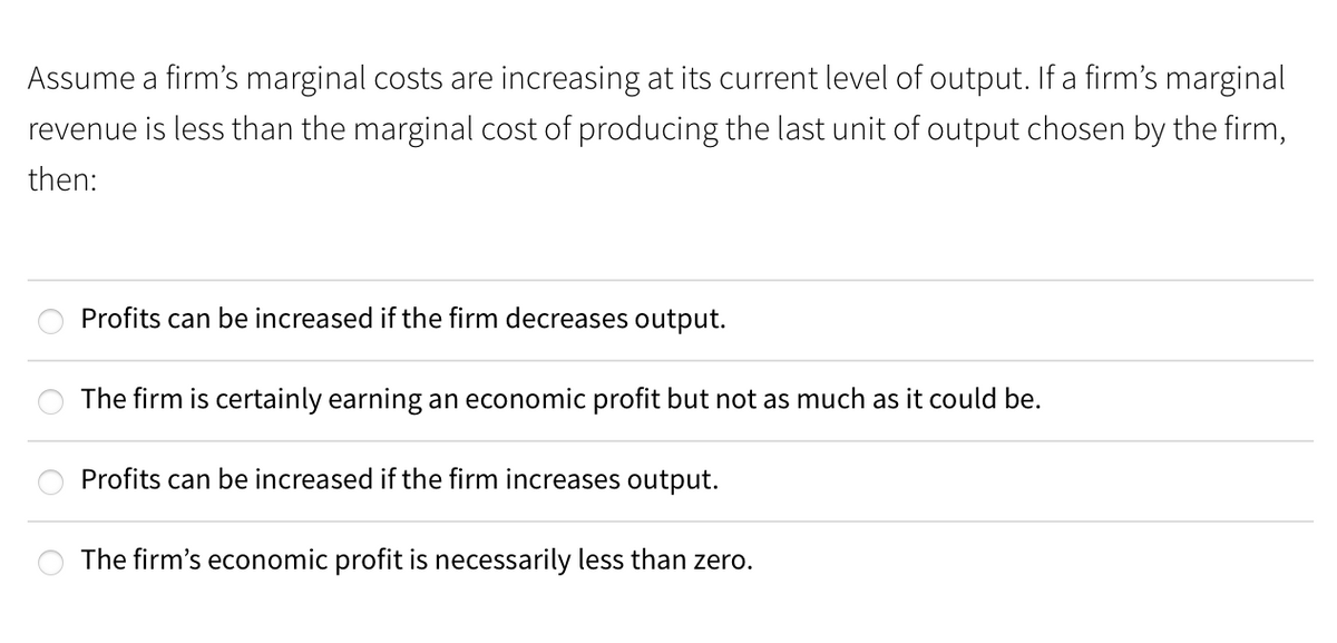 Assume a firm's marginal costs are increasing at its current level of output. If a firm's marginal
revenue is less than the marginal cost of producing the last unit of output chosen by the firm,
then:
Profits can be increased if the firm decreases output.
The firm is certainly earning an economic profit but not as much as it could be.
Profits can be increased if the firm increases output.
The firm's economic profit is necessarily less than zero.
