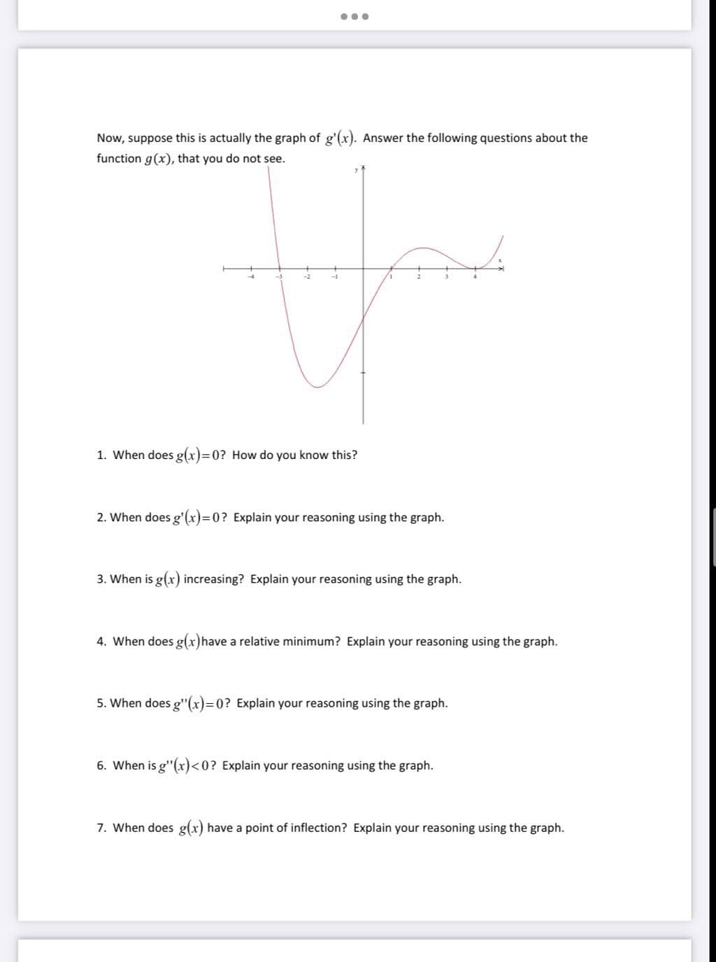 Now, suppose this is actually the graph of g'(x). Answer the following questions about the
function g(x), that you do not see.
1. When does g(x)=0? How do you know this?
2. When does g'(x)=0? Explain your reasoning using the graph.
3. When is g(x) increasing? Explain your reasoning using the graph.
4. When does g(x)have a relative minimum? Explain your reasoning using the graph.
5. When does g"(x)=0? Explain your reasoning using the graph.
6. When is g"(x)<0? Explain your reasoning using the graph.
7. When does g(x) have a point of inflection? Explain your reasoning using the graph.
