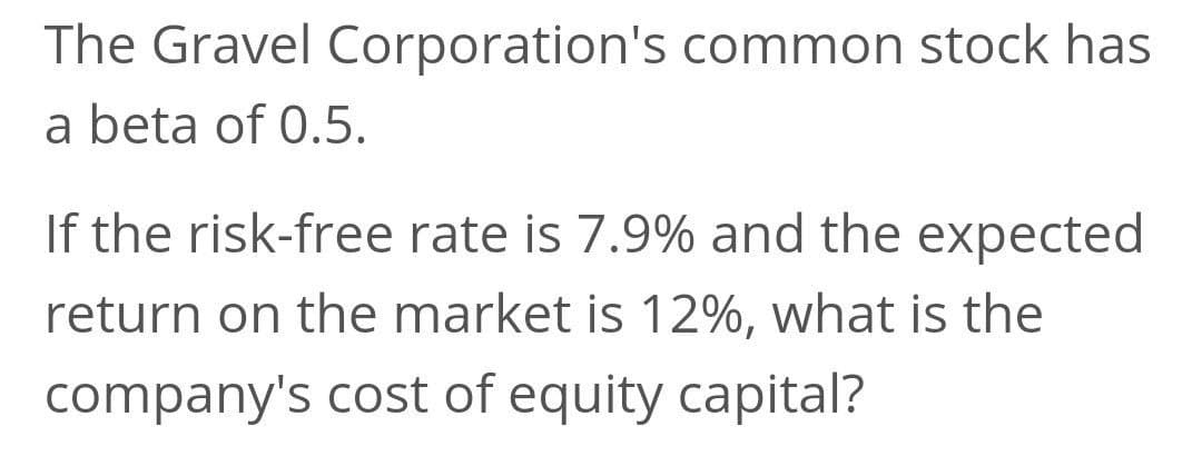 The Gravel Corporation's common stock has
a beta of 0.5.
If the risk-free rate is 7.9% and the expected
return on the market is 12%, what is the
company's cost of equity capital?
