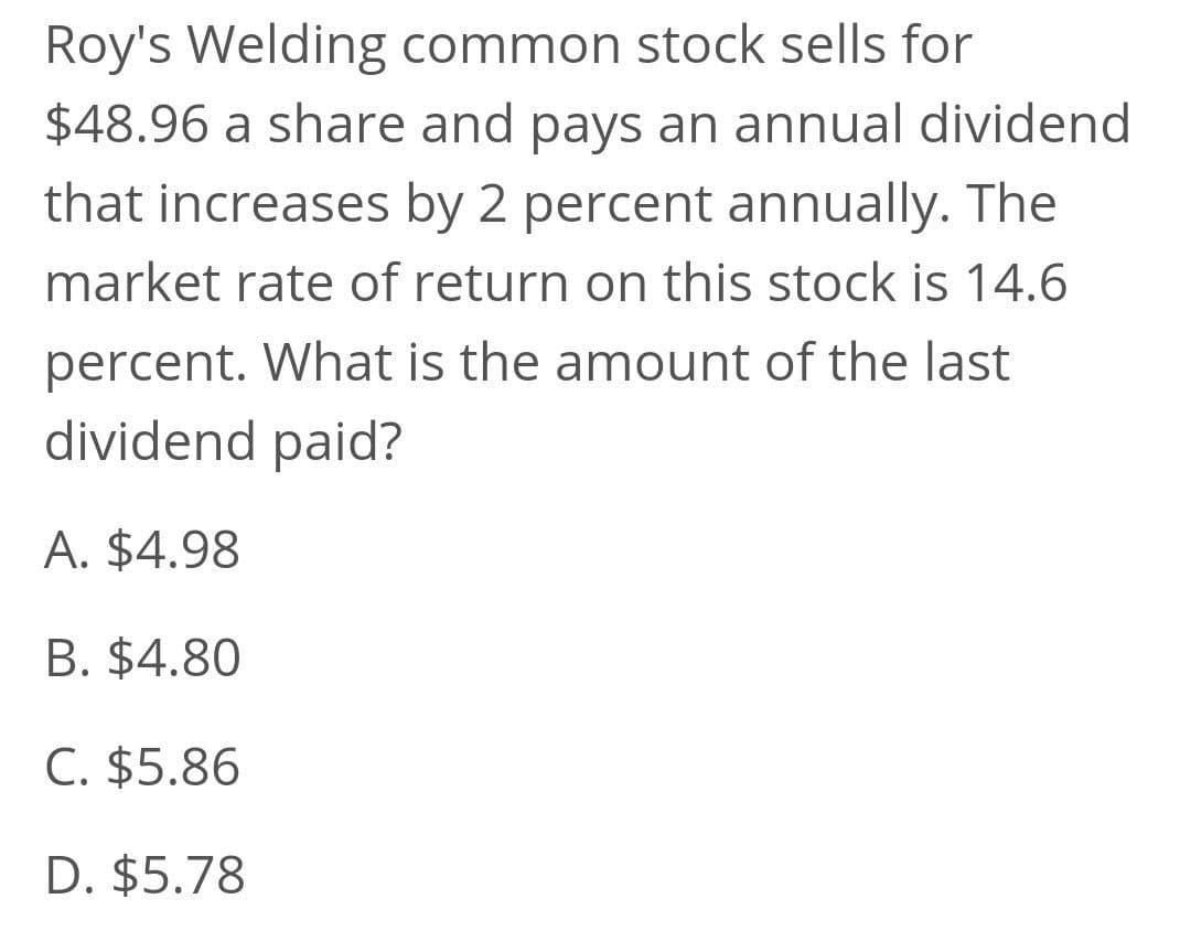 Roy's Welding common stock sells for
$48.96 a share and pays an annual dividend
that increases by 2 percent annually. The
market rate of return on this stock is 14.6
percent. What is the amount of the last
dividend paid?
A. $4.98
B. $4.80
C. $5.86
D. $5.78
