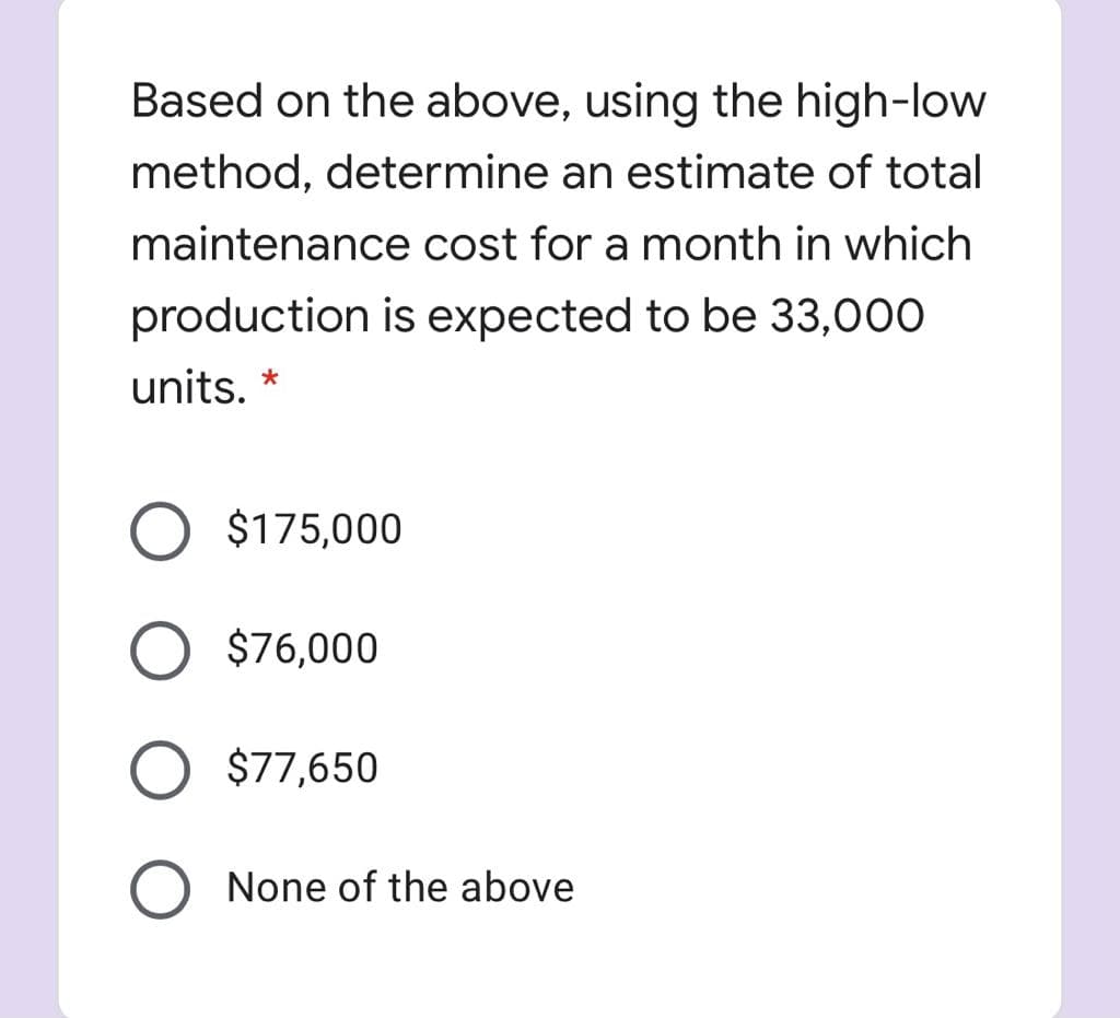 Based on the above, using the high-low
method, determine an estimate of total
maintenance cost for a month in which
production is expected to be 33,000
units. *
$175,000
$76,000
$77,650
None of the above
