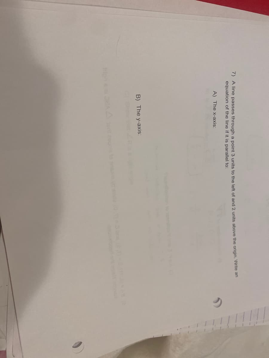 7) A line passes through a point 3 units to the left of and 2 units above the origin. Write an
equation of the line if it is parallel to:
A) The x-axis:
B) The y-axis:
on
ripne ei OdAst eogcle to
