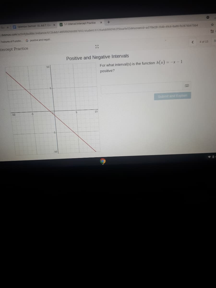 -Ta X
E Opemipo Samuel - DL Act 7: Co X
1-1 Interval/Intercept Practice
.desmos.com/activitybuilder/instance/61264eb148f0f80966887692/student/6126a4dd980962f5baa9e534#screenid=ad7f8e28-204b-49c6-8a88-fb2876b67bb4
Features of Functio..
G positive and negati.
tercept Practice
4 of 13
Positive and Negative Intervals
10
For what interval(s) is the function h(x) = -X - 1
positive?
Submit and Explain
-10
10
-10
