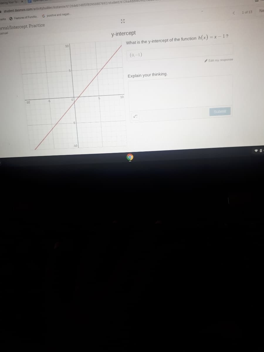 dering Your Te XE
student.desmos.com/activitybuilder/instance/61264eb148fof80966887692/student/6126a4dd9809821.
narks 6 Features of Functio.
G positive and negati.
Ne
erval/Intercept Practice
Samuel
1 of 13
y-intercept
What is the y-intercept of the function h(x) = x-1?
10
(0,-1)
/Edit my response
Explain your thinking.
-10
10
Submit
10
