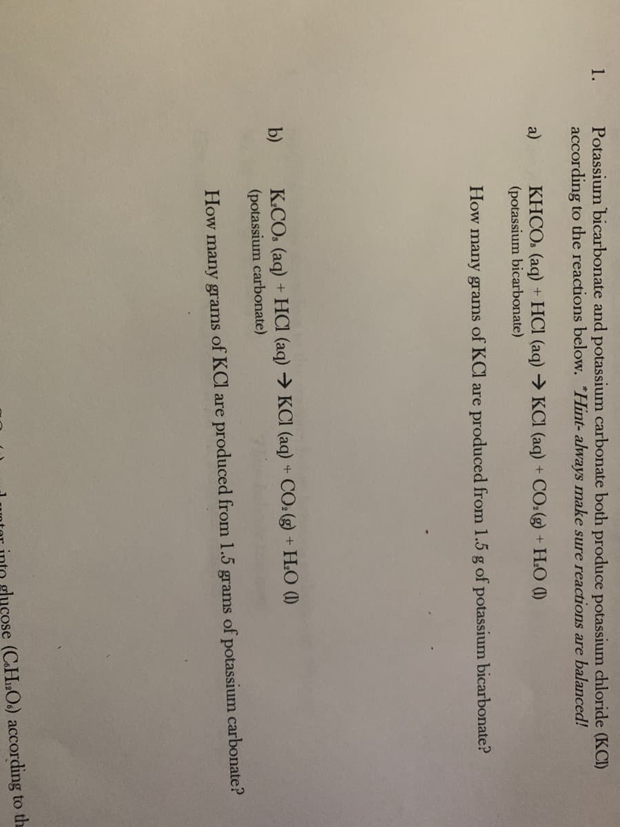 Potassium bicarbonate and potassium carbonate both produce potassium chloride (KCI)
according to the reactions below. "Hint- always make sure reactions are balanced!
1.
KHCO. (aq) + HCI (aq) → KCI (aq) + CO:(g) + H.O (1)
(potassium bicarbonate)
a)
How many grams of KCl are produced from 1.5 g of potassium bicarbonate?
K.CO. (aq) + HCI (aq) → KCI (aq) + CO: (g) + H.O (1)
(potassium carbonate)
b)
How many grams of KCl are produced from 1.5 grams of potassium carbonate?
gluçose (C.H:O.) according to the
