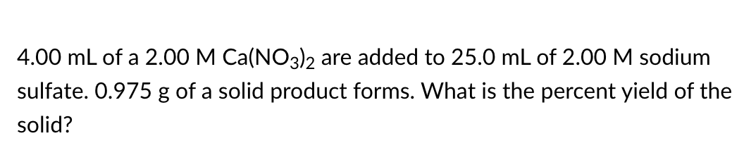 4.00 mL of a 2.00 M Ca(NO3)2 are added to 25.0 mL of 2.00 M sodium
sulfate. 0.975 g of a solid product forms. What is the percent yield of the
solid?
