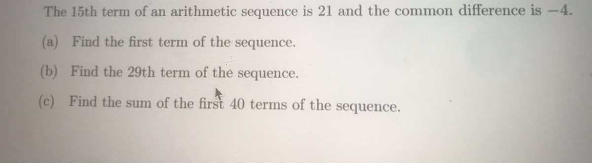 The 15th term of an arithmetic sequence is 21 and the common difference is -4.
(a) Find the first term of the sequence.
(b) Find the 29th term of the sequence.
(c) Find the sum of the first 40 terms of the sequence.
