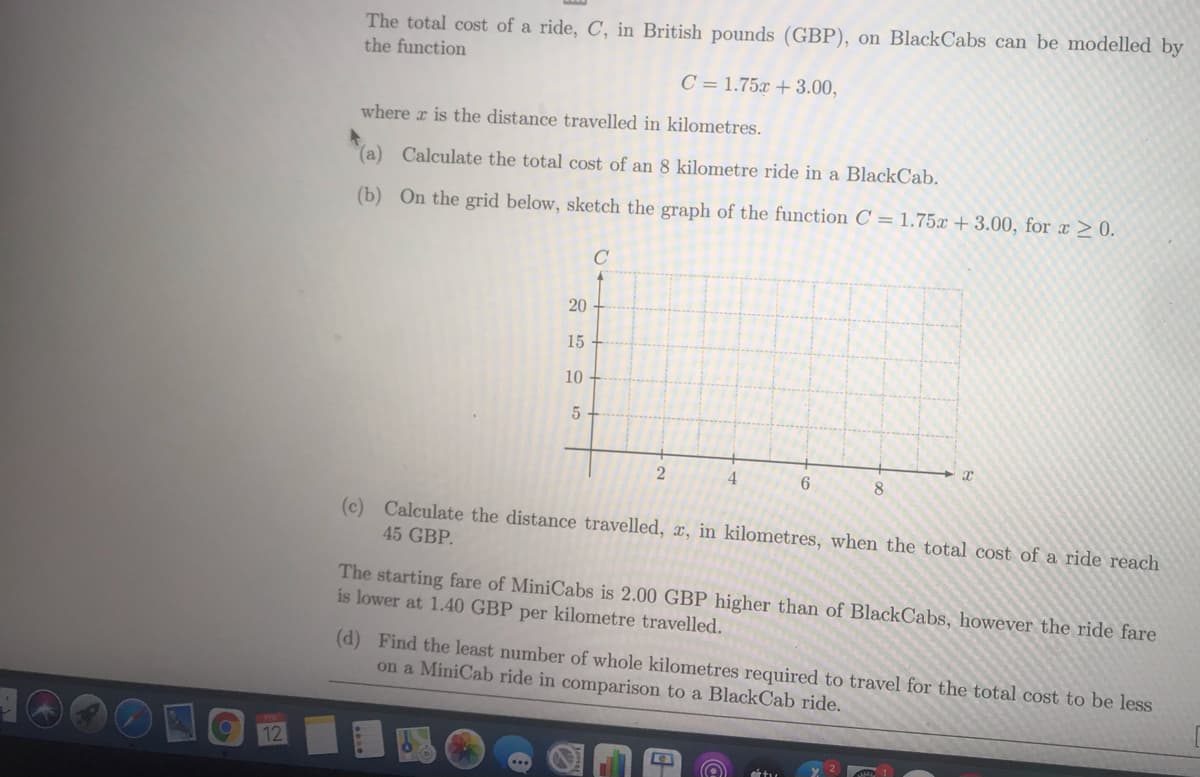 The total cost of a ride, C, in British pounds (GBP), on BlackCabs can be modelled by
the function
C = 1.75x + 3.00,
where r is the distance travelled in kilometres.
(a) Calculate the total cost of an 8 kilometre ride in a BlackCab.
(b) On the grid below, sketch the graph of the function C = 1.75x + 3.00, for x > 0.
C
20
15
10
4
6
8.
(c) Calculate the distance travelled, x, in kilometres, when the total cost of a ride reach
45 GBP.
The starting fare of MiniCabs is 2.00 GBP higher than of BlackCabs, however the ride fare
is lower at 1.40 GBP per kilometre travelled.
(d) Find the least number of whole kilometres required to travel for the total cost to be less
on a MiniCab ride in comparison to a BlackCab ride.
