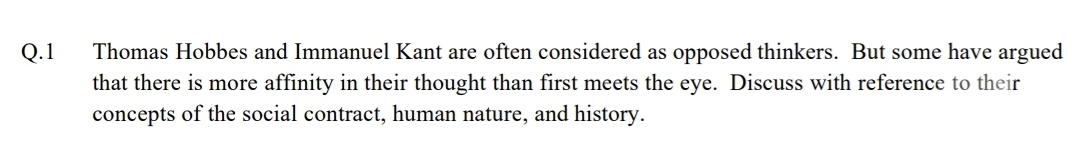 Thomas Hobbes and Immanuel Kant are often considered as opposed thinkers. But some have argued
that there is more affinity in their thought than first meets the eye. Discuss with reference to their
concepts of the social contract, human nature, and history.
Q.1
