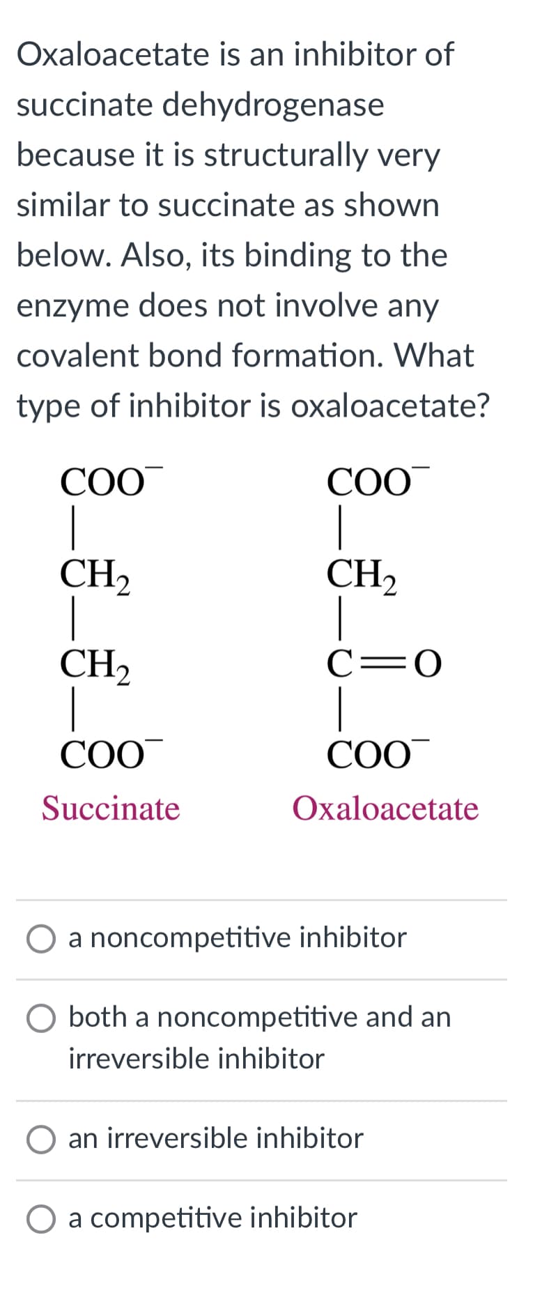 Oxaloacetate is an inhibitor of
succinate dehydrogenase
because it is structurally very
similar to succinate as shown
below. Also, its binding to the
enzyme does not involve any
covalent bond formation. What
type of inhibitor is oxaloacetate?
COO
|
CH₂
1
CH₂
1
COO
Succinate
COO
|
CH₂
C=O
COO
Oxaloacetate
O a noncompetitive inhibitor
both a noncompetitive and an
irreversible inhibitor
O an irreversible inhibitor
O a competitive inhibitor