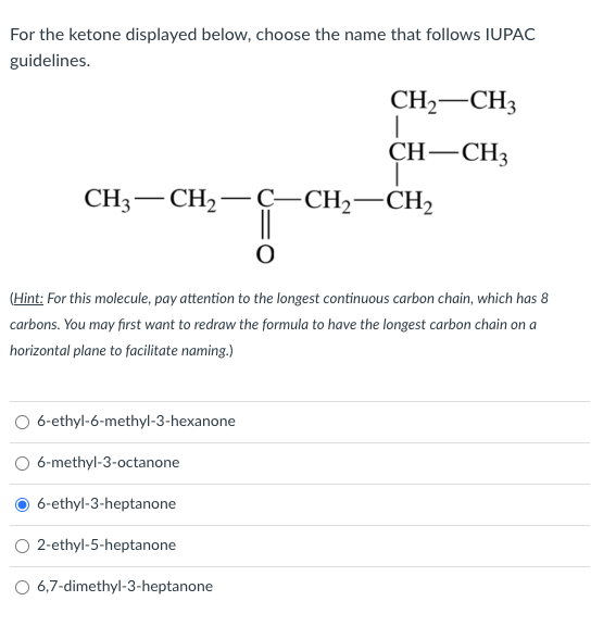 For the ketone displayed below, choose the name that follows IUPAC
guidelines.
CH,—CH,−C−CH,—CH,
(Hint: For this molecule, pay attention to the longest continuous carbon chain, which has 8
carbons. You may first want to redraw the formula to have the longest carbon chain on a
horizontal plane to facilitate naming.)
O 6-ethyl-6-methyl-3-hexanone
O 6-methyl-3-octanone
6-ethyl-3-heptanone
CH₂ CH3
|
CH-CH3
I
2-ethyl-5-heptanone
6,7-dimethyl-3-heptanone