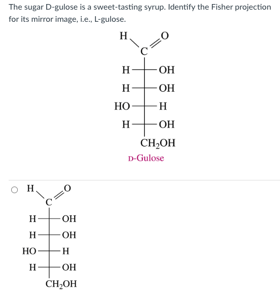 The sugar D-gulose is a sweet-tasting syrup. Identify the Fisher projection
for its mirror image, i.e., L-gulose.
Н.
H
Н
H
HO
Н
:0
OH
OH
H
OH
CH₂OH
Н
H
НО
Н
H
0
-ОН
-ОН
-Н
-ОН
CH₂OH
D-Gulose