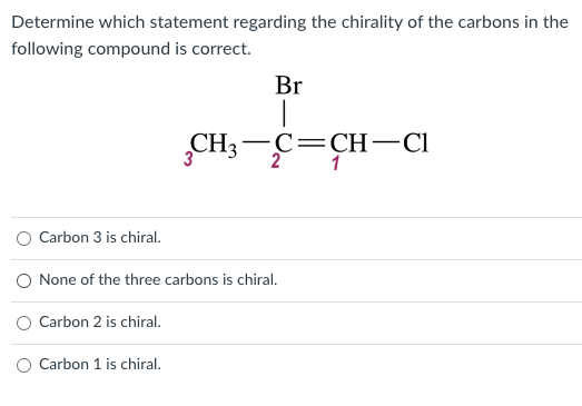 Determine which statement regarding the chirality of the carbons in the
following compound is correct.
Br
-C=CH-CI
1
CH3-C=
O Carbon 3 is chiral.
O None of the three carbons is chiral.
Carbon 2 is chiral.
O Carbon 1 is chiral.