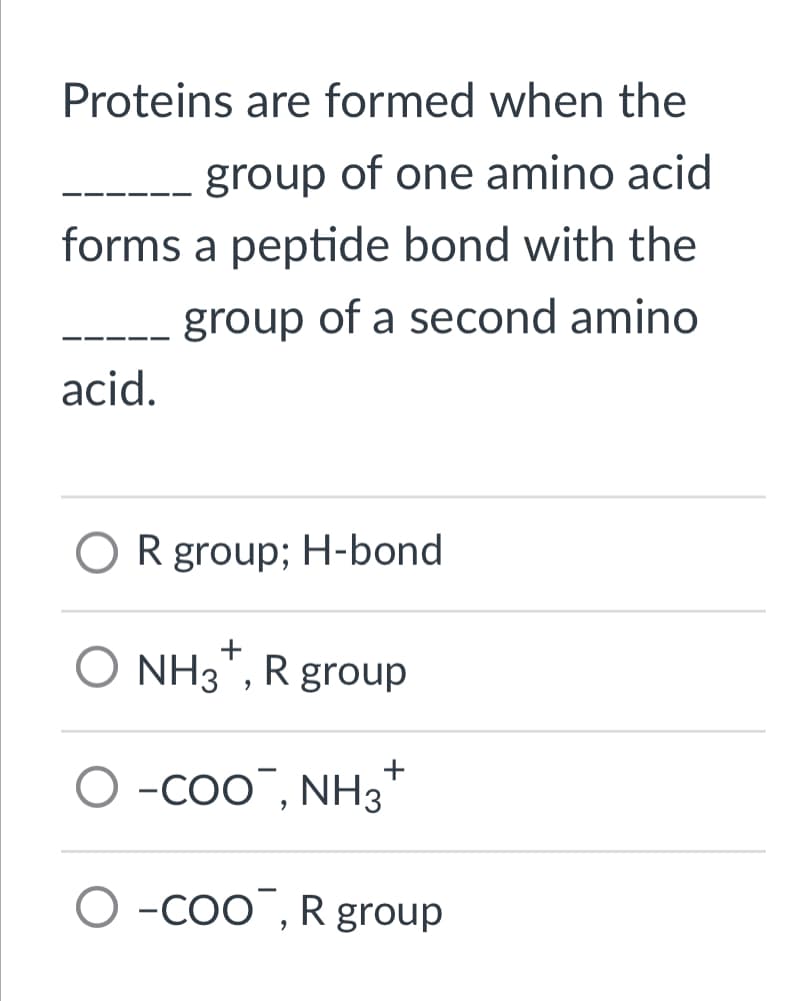 Proteins are formed when the
group of one amino acid
forms a peptide bond with the
group of a second amino
acid.
OR group; H-bond
+
O NH3*, R group
+
O -COO, NH3
-COO, R group