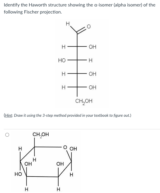 Identify the Haworth structure showing the a-isomer (alpha isomer) of the
following Fischer projection.
Н
HO
OH
H
CH₂OH
I
I
HO
I
I
(Hint: Draw it using the 3-step method provided in your textbook to figure out.)
H
H
OH
OH
O OH
I
I
OH
OH
CH OH