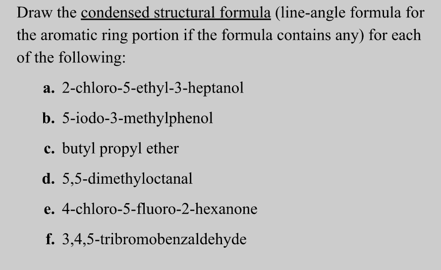 Draw the condensed structural formula (line-angle formula for
the aromatic ring portion if the formula contains any) for each
of the following:
a.
b.
2-chloro-5-ethyl-3-heptanol
5-iodo-3-methylphenol
c. butyl propyl ether
d. 5,5-dimethyloctanal
e. 4-chloro-5-fluoro-2-hexanone
f. 3,4,5-tribromobenzaldehyde