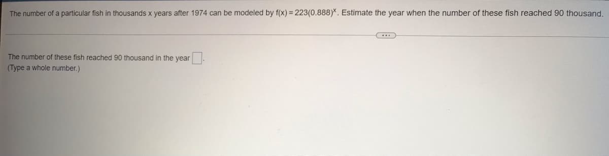 The number of a particular fish in thousands x years after 1974 can be modeled by f(x) = 223(0.888)*. Estimate the year when the number of these fish reached 90 thousand.
The number of these fish reached 90 thousand in the year.
(Type a whole number.)
